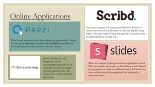 Online Applications
Prezi I used numerous times throughout my coursework. I found
it was a great alternative to Microsoft PowerPoint and allowed
me to present my work in a more effective manner.
Survey Monkey is a site
designed to create
questionnaires and surveys. I
used this to create my target
audience questionnaire and
found it was a quick and easy
app to use.
Each time I created a document on Microsoft Word or a
similar document, I would upload it onto my Weebly using
Scribd. This just made looking through the document easier
and presented it in a better way.
Slides was another online presentation application I used.
This was another alternative to PowerPoint which allowed
me to present my work in a different way. I did find a few
issues whilst using this programme but managed to
overcome them.
 