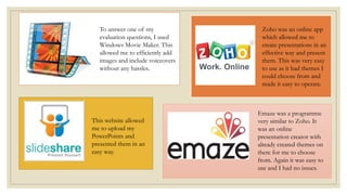 To answer one of my
evaluation questions, I used
Windows Movie Maker. This
allowed me to efficiently add
images and include voiceovers
without any hassles.
This website allowed
me to upload my
PowerPoints and
presented them in an
easy way.
Zoho was an online app
which allowed me to
create presentations in an
effective way and present
them. This was very easy
to use as it had themes I
could choose from and
made it easy to operate.
Emaze was a programme
very similar to Zoho. It
was an online
presentation creator with
already created themes on
there for me to choose
from. Again it was easy to
use and I had no issues.
 