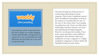 I feel that through the whole process of
constructing and creating my music
magazine, I have learnt a significant amount
about the different technologies involved in
the creation of a product like my own. At
the start of the course when I was creating
my preliminary task, I knew very little about
technologies therefore created a very basic
and unprofessional looking magazine.
However over the past few months, I have
learnt a great deal about various different
programmes and software's which have
enabled me to create a magazine of a higher
standard in comparison to before which will
hopefully benefit me in the future.
I presented my whole coursework from
the start to finish on an online blogging
website called Weebly. I thought this was
a great site to use as it presented my work
effectively and was fairly easy to get used
to and work with.
 