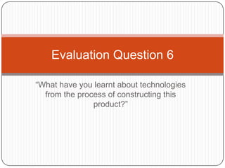 “What have you learnt about technologies
from the process of constructing this
product?”
Evaluation Question 6
 