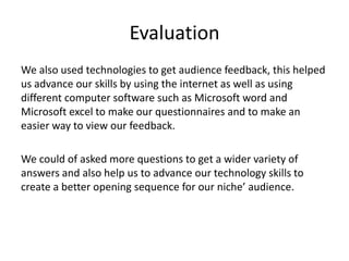 Evaluation
We also used technologies to get audience feedback, this helped
us advance our skills by using the internet as well as using
different computer software such as Microsoft word and
Microsoft excel to make our questionnaires and to make an
easier way to view our feedback.
We could of asked more questions to get a wider variety of
answers and also help us to advance our technology skills to
create a better opening sequence for our niche’ audience.
 