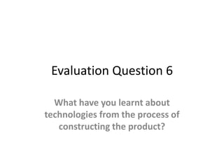 Evaluation Question 6
What have you learnt about
technologies from the process of
constructing the product?
 