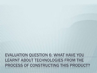 EVALUATION QUESTION 6: WHAT HAVE YOU
LEARNT ABOUT TECHNOLOGIES FROM THE
PROCESS OF CONSTRUCTING THIS PRODUCT?
 