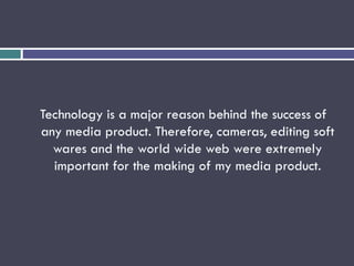 Technology is a major reason behind the success of
any media product. Therefore, cameras, editing soft
wares and the world wide web were extremely
important for the making of my media product.
 