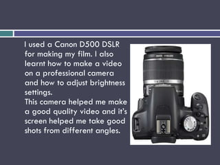 I used a Canon D500 DSLR
for making my film. I also
learnt how to make a video
on a professional camera
and how to adjust brightness
settings.
This camera helped me make
a good quality video and it’s
screen helped me take good
shots from different angles.
 