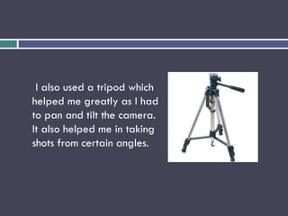 I also used a tripod which
helped me greatly as I had
to pan and tilt the camera.
It also helped me in taking
shots from certain angles.
 
