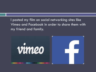 I posted my film on social networking sites like
Vimeo and Facebook in order to share them with
my friend and family.
 