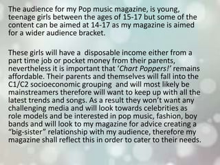 The audience for my Pop music magazine, is young,
teenage girls between the ages of 15-17 but some of the
content can be aimed at 14-17 as my magazine is aimed
for a wider audience bracket.
These girls will have a disposable income either from a
part time job or pocket money from their parents,
nevertheless it is important that ‘Chart Poppers!’ remains
affordable. Their parents and themselves will fall into the
C1/C2 socioeconomic grouping and will most likely be
mainstreamers therefore will want to keep up with all the
latest trends and songs. As a result they won’t want any
challenging media and will look towards celebrities as
role models and be interested in pop music, fashion, boy
bands and will look to my magazine for advice creating a
“big-sister” relationship with my audience, therefore my
magazine shall reflect this in order to cater to their needs.
 