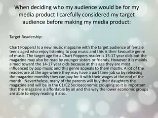 When deciding who my audience would be for my
media product I carefully considered my target
audience before making my media product:
Target Readership:
Chart Poppers! Is a new music magazine with the target audience of female
teens aged who enjoy listening to pop music and this is their favourite genre
of music. The target age for a Chart Poppers reader is 15-17 year olds but the
magazine may also be read by younger sisters or friends. However it is mainly
aimed toward the 14-17 year olds because at this age they are most
influenced by pop music and this genre appeals to them mostly. A lot of the
readers are at the age where they may have a part time job so by releasing
the magazine monthly they can pay for it with their wages at the end of the
month. Nevertheless, many of the parents will buy their daughters the
magazine and will be in the C1/C2 Socioeconomic grouping so it is important
that the magazine is affordable by all and this way the lower economic groups
are able to enjoy reading it also.
 