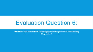 Evaluation Question 6:
What have you learnt about technologies fromthe process of constructing
this product?
 