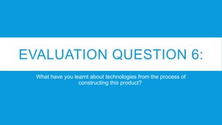 EVALUATION QUESTION 6:
What have you learnt about technologies from the process of
constructing this product?
 
