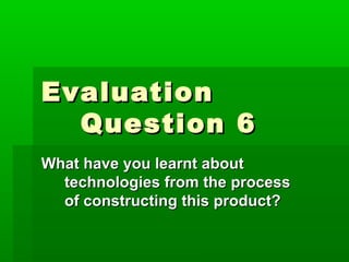 EvaluationEvaluation
Question 6Question 6
What have you learnt aboutWhat have you learnt about
technologies from the processtechnologies from the process
of constructing this product?of constructing this product?
 