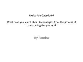 Evaluation Question 6
What have you learnt about technologies from the process of
constructing this product?
By Sandra
 