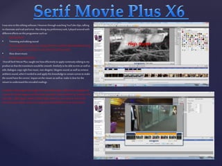 Iwasnewtothiseditingsoftware.HoweverthroughwatchingYouTubeclips,talking
toclassmateandtrailanderror.Alsodoingmypreliminarytask,I playedaroundwith
differenteffectsonthisprogrammesuchas:
• Specialeffects
• Trimmingandeditingsound
• Howtoputtextonscreenon,changethefontas wellasstyleandeditingit(e.g.
forourcreditsweusedblur,toexitandenteronthescreen)
• Slowdownmusic
• Putfootageonandeditit.
OverallSerifMoviePlus,taughtmehoweffectivelytoapplycontinuityeditingtomy
productsothatthetransitionswouldbesmooth.Similarlytobeabletotrim as wellas
edit,dialogue,copyrightfreemusic,non-diegetic/diegeticsound,as wellas remove
ambientsound,whenIneededtoandapplythisknowledgetocertainscenestomake
thesoundhavethecorrect impactonthevieweras wellas make itclearforthe
viewertounderstandtheencodedreadings.
Inaddition,thisprogrammetaughtme howtoeditimages effectivelyandapplytext
onscreentotheseimagesas wellas make a smooth,cleartransition.Forinstance: the
maintitle‘HighHopes’,whichinbold,brightredthetextonscreenis frontofthe
blurredimageofgrave stones,theimage andwritingfollowshorrorconventions
 