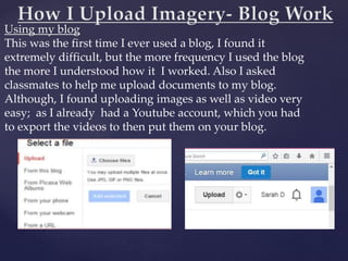 Using my blog
This was the first time I ever used a blog, I found it
extremely difficult, but the more frequency I used the blog
the more I understood how it I worked. Also I asked
classmates to help me upload documents to my blog.
Although, I found uploading images as well as video very
easy; as I already had a Youtube account, which you had
to export the videos to then put them on your blog.
 