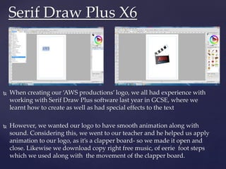  When creating our ‘AWS productions’ logo, we all had experience with
working with Serif Draw Plus software last year in GCSE, where we
learnt how to create as well as had special effects to the text
 However, we wanted our logo to have smooth animation along with
sound. Considering this, we went to our teacher and he helped us apply
animation to our logo, as it’s a clapper board- so we made it open and
close. Likewise we download copy right free music, of eerie foot steps
which we used along with the movement of the clapper board.
Serif Draw Plus X6
 