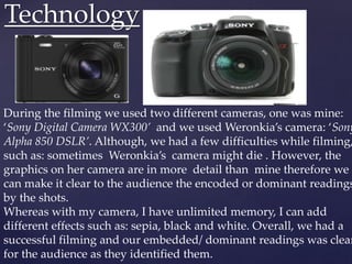 Technology
During the filming we used two different cameras, one was mine:
‘Sony Digital Camera WX300’ and we used Weronkia’s camera: ‘Sony
Alpha 850 DSLR’. Although, we had a few difficulties while filming,
such as: sometimes Weronkia’s camera might die . However, the
graphics on her camera are in more detail than mine therefore we
can make it clear to the audience the encoded or dominant readings
by the shots.
Whereas with my camera, I have unlimited memory, I can add
different effects such as: sepia, black and white. Overall, we had a
successful filming and our embedded/ dominant readings was clear
for the audience as they identified them.
 