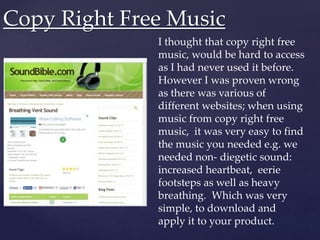 Copy Right Free Music
I thought that copy right free
music, would be hard to access
as I had never used it before.
However I was proven wrong
as there was various of
different websites; when using
music from copy right free
music, it was very easy to find
the music you needed e.g. we
needed non- diegetic sound:
increased heartbeat, eerie
footsteps as well as heavy
breathing. Which was very
simple, to download and
apply it to your product.
 