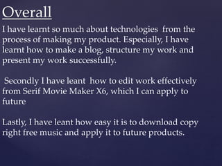 Overall
I have learnt so much about technologies from the
process of making my product. Especially, I have
learnt how to make a blog, structure my work and
present my work successfully.
Secondly I have leant how to edit work effectively
from Serif Movie Maker X6, which I can apply to
future
Lastly, I have leant how easy it is to download copy
right free music and apply it to future products.
 