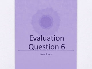 Evaluation
Question 6
Jenni Smyth
 