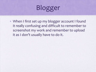 Blogger
• When I first set up my blogger account I found
it really confusing and difficult to remember to
screenshot my work and remember to upload
it as I don’t usually have to do it.
 