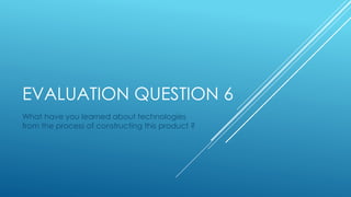 EVALUATION QUESTION 6
What have you learned about technologies
from the process of constructing this product ?
 