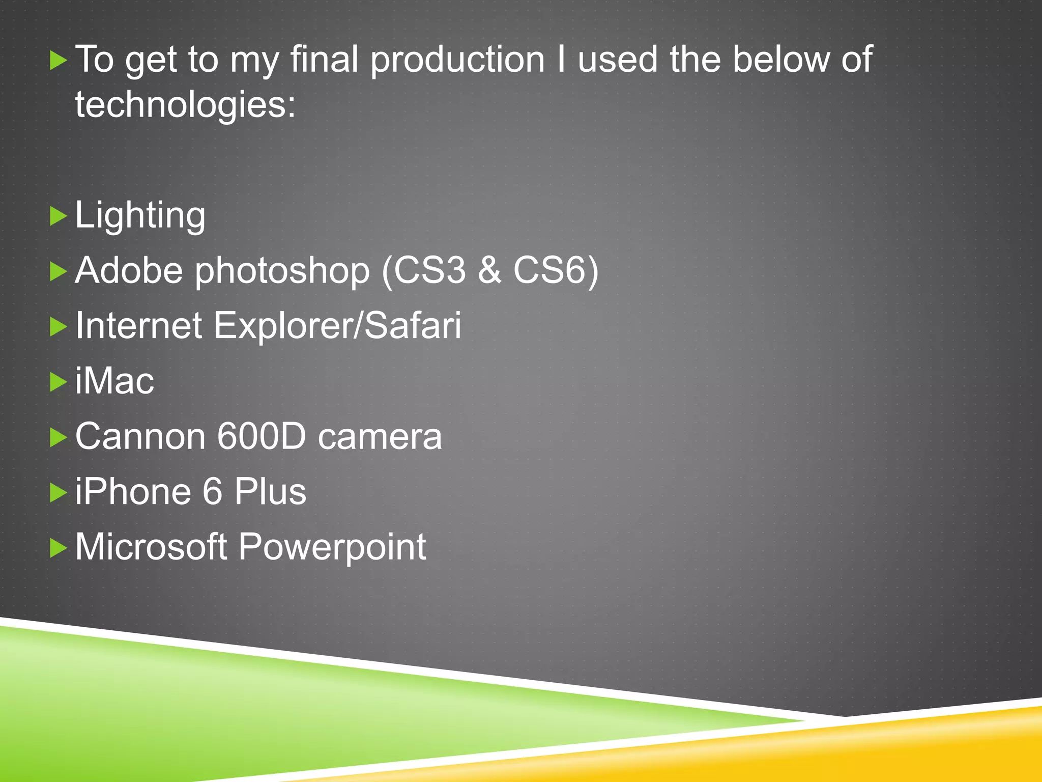 To get to my final production I used the below of
technologies:
Lighting
Adobe photoshop (CS3 & CS6)
Internet Explorer/Safari
iMac
Cannon 600D camera
iPhone 6 Plus
Microsoft Powerpoint
 