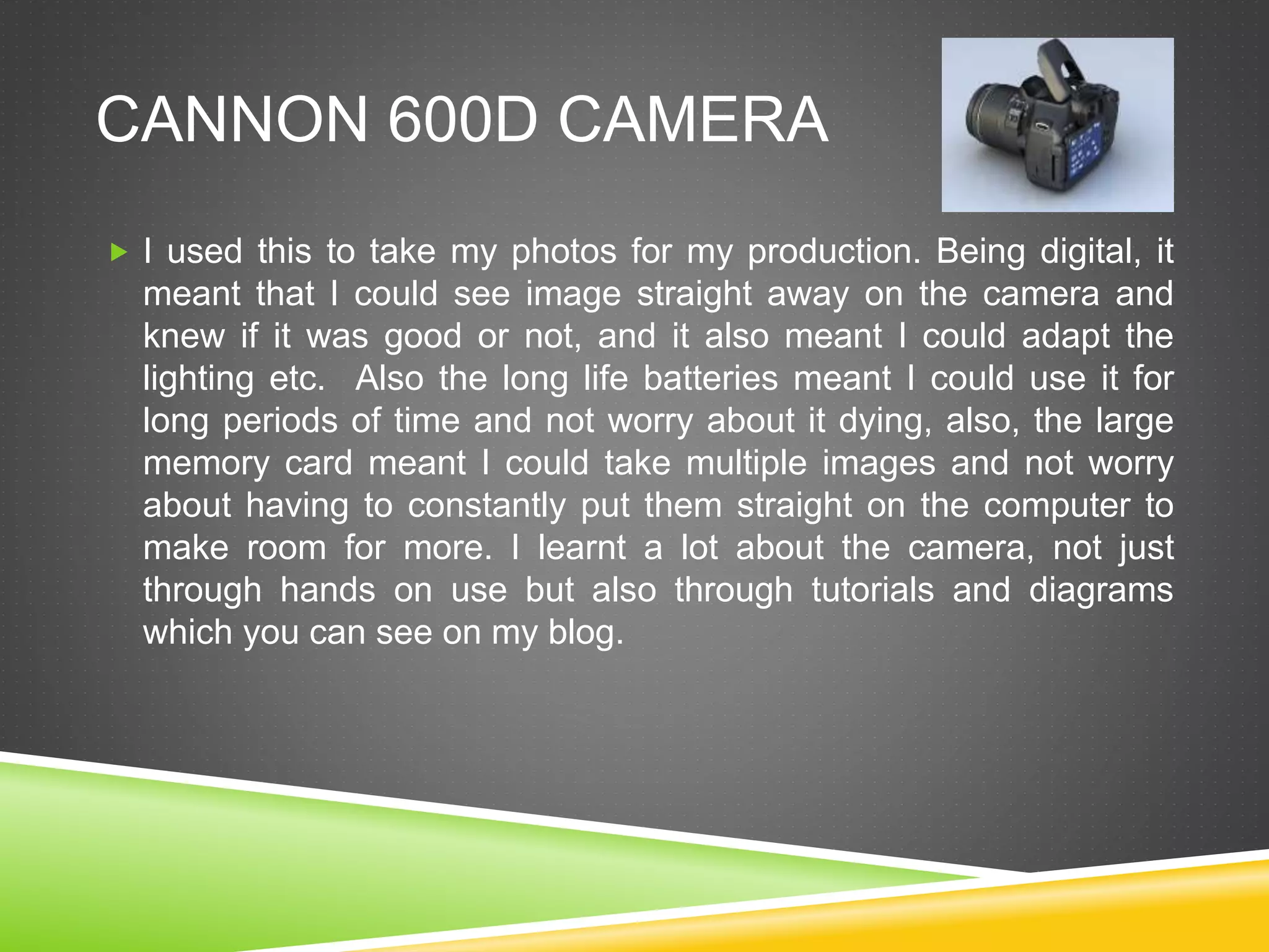 CANNON 600D CAMERA
 I used this to take my photos for my production. Being digital, it
meant that I could see image straight away on the camera and
knew if it was good or not, and it also meant I could adapt the
lighting etc. Also the long life batteries meant I could use it for
long periods of time and not worry about it dying, also, the large
memory card meant I could take multiple images and not worry
about having to constantly put them straight on the computer to
make room for more. I learnt a lot about the camera, not just
through hands on use but also through tutorials and diagrams
which you can see on my blog.
 