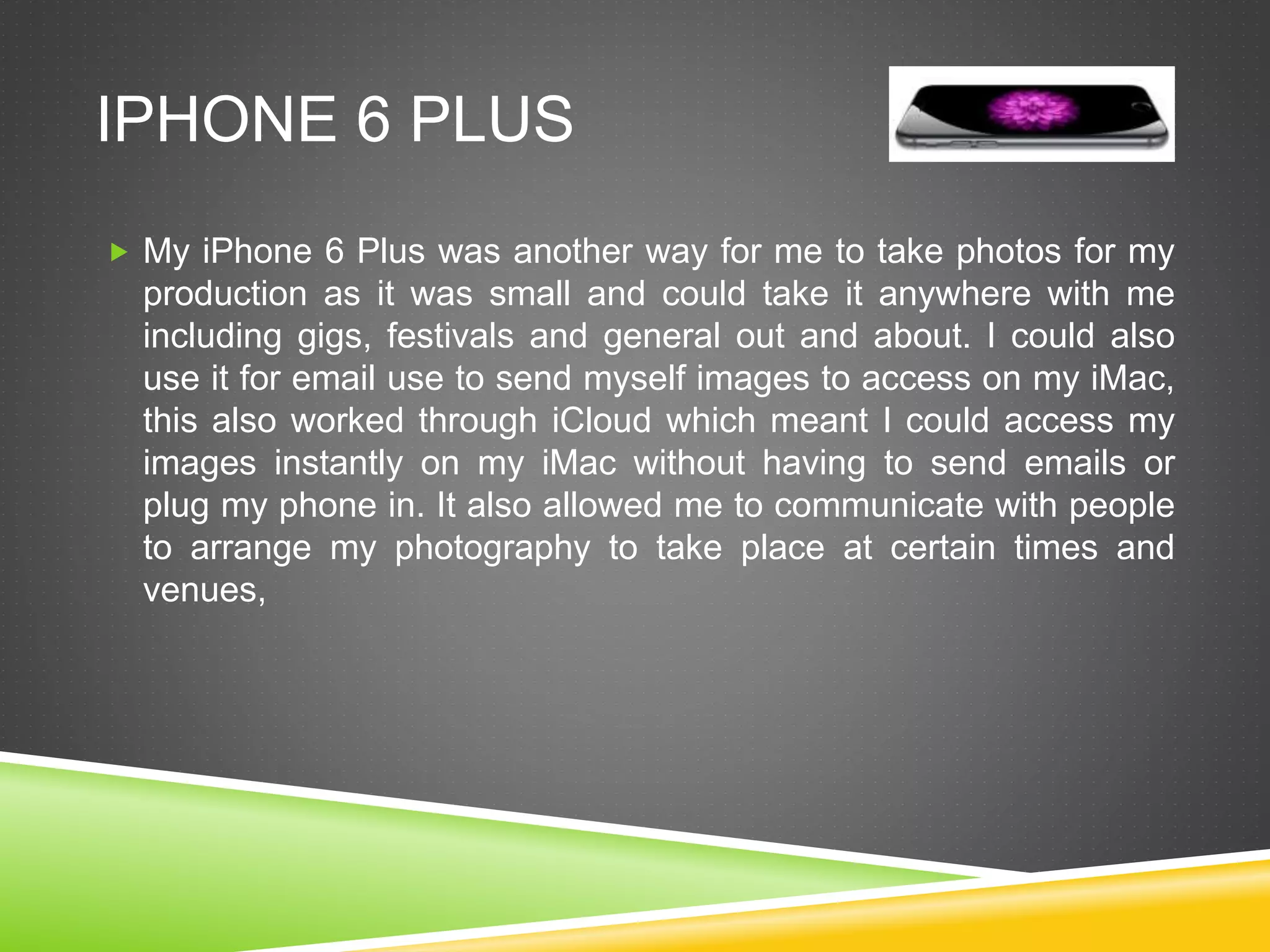 IPHONE 6 PLUS
 My iPhone 6 Plus was another way for me to take photos for my
production as it was small and could take it anywhere with me
including gigs, festivals and general out and about. I could also
use it for email use to send myself images to access on my iMac,
this also worked through iCloud which meant I could access my
images instantly on my iMac without having to send emails or
plug my phone in. It also allowed me to communicate with people
to arrange my photography to take place at certain times and
venues,
 