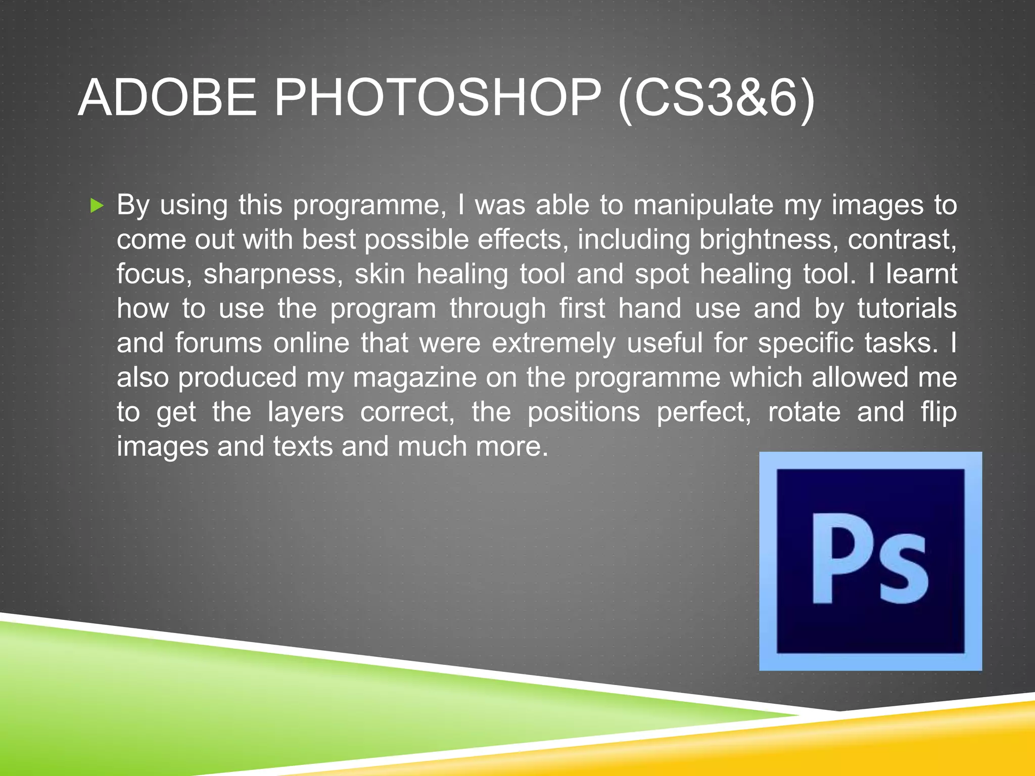 ADOBE PHOTOSHOP (CS3&6)
 By using this programme, I was able to manipulate my images to
come out with best possible effects, including brightness, contrast,
focus, sharpness, skin healing tool and spot healing tool. I learnt
how to use the program through first hand use and by tutorials
and forums online that were extremely useful for specific tasks. I
also produced my magazine on the programme which allowed me
to get the layers correct, the positions perfect, rotate and flip
images and texts and much more.
 