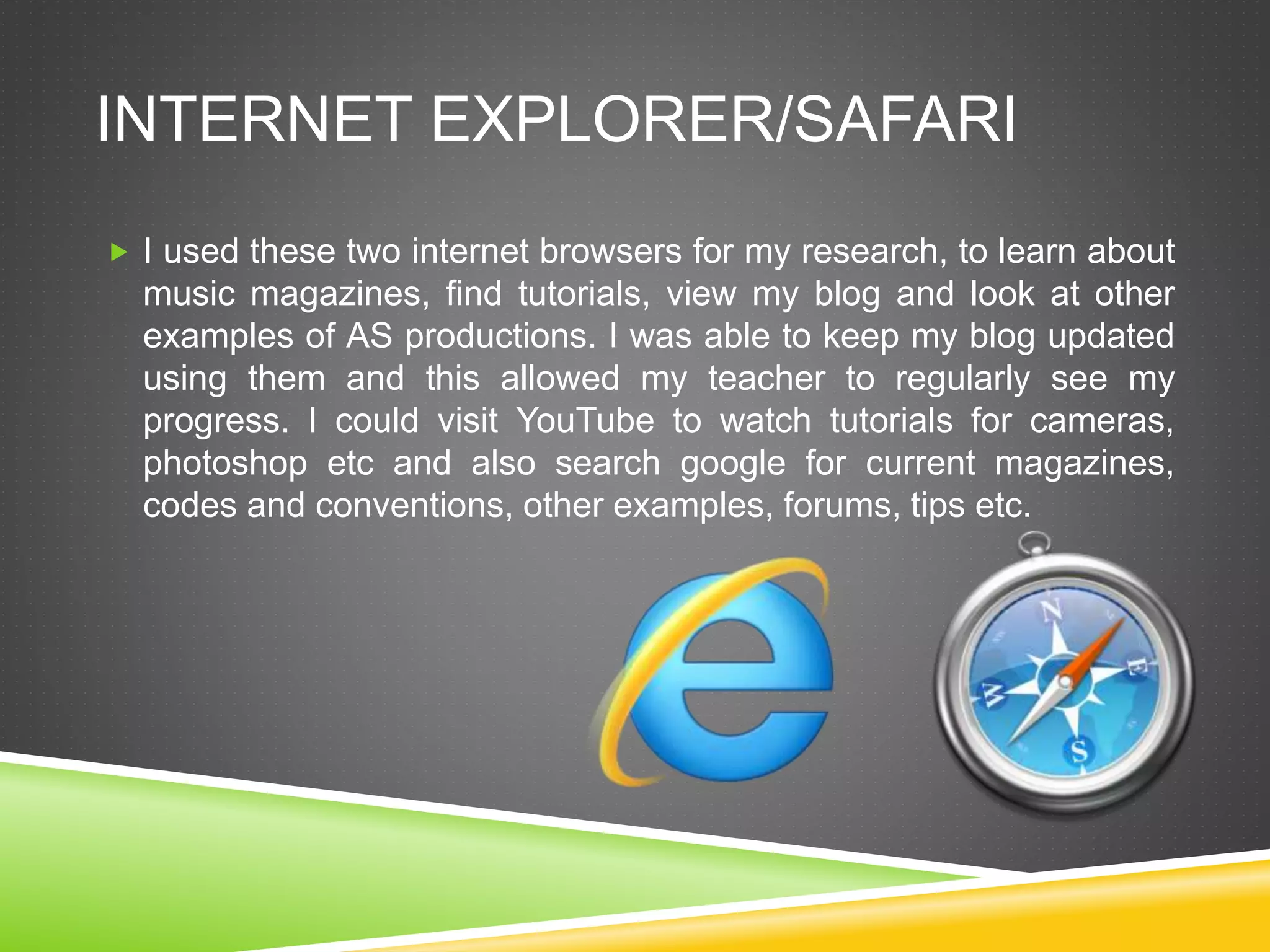 INTERNET EXPLORER/SAFARI
 I used these two internet browsers for my research, to learn about
music magazines, find tutorials, view my blog and look at other
examples of AS productions. I was able to keep my blog updated
using them and this allowed my teacher to regularly see my
progress. I could visit YouTube to watch tutorials for cameras,
photoshop etc and also search google for current magazines,
codes and conventions, other examples, forums, tips etc.
 