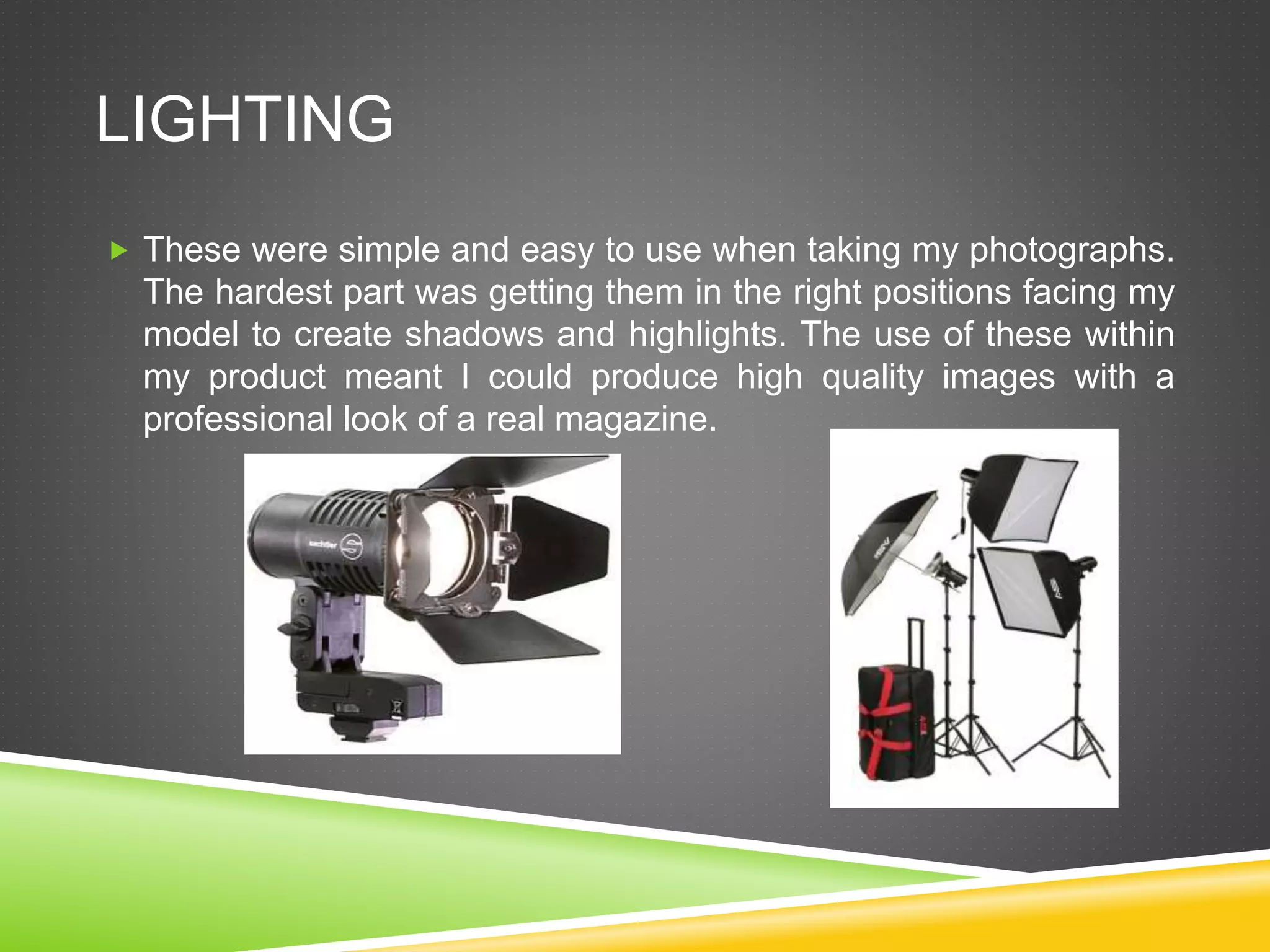 LIGHTING
 These were simple and easy to use when taking my photographs.
The hardest part was getting them in the right positions facing my
model to create shadows and highlights. The use of these within
my product meant I could produce high quality images with a
professional look of a real magazine.
 