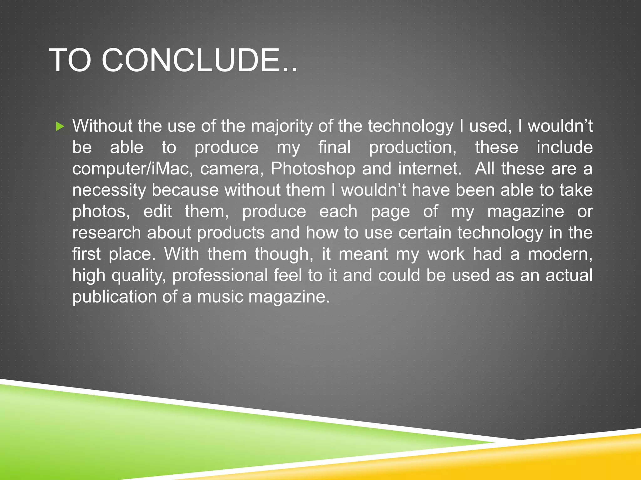 TO CONCLUDE..
 Without the use of the majority of the technology I used, I wouldn’t
be able to produce my final production, these include
computer/iMac, camera, Photoshop and internet. All these are a
necessity because without them I wouldn’t have been able to take
photos, edit them, produce each page of my magazine or
research about products and how to use certain technology in the
first place. With them though, it meant my work had a modern,
high quality, professional feel to it and could be used as an actual
publication of a music magazine.
 