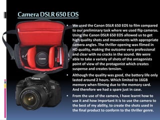 CameraDSLR650EOS
 We used the Canon DSLR 650 EOS to film compared
to our preliminary task where we used flip cameras.
Usi...
