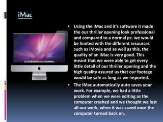 iMac
 Using the iMac and it's software it made
the our thriller opening look professional
and compared to a normal pc. we...