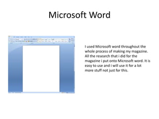 Microsoft Word
I used Microsoft word throughout the
whole process of making my magazine.
All the research that i did for the
magazine i put onto Microsoft word. It is
easy to use and i will use it for a lot
more stuff not just for this.
 