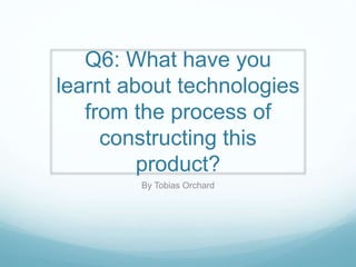 Q6: What have you
learnt about technologies
from the process of
constructing this
product?
By Tobias Orchard
 