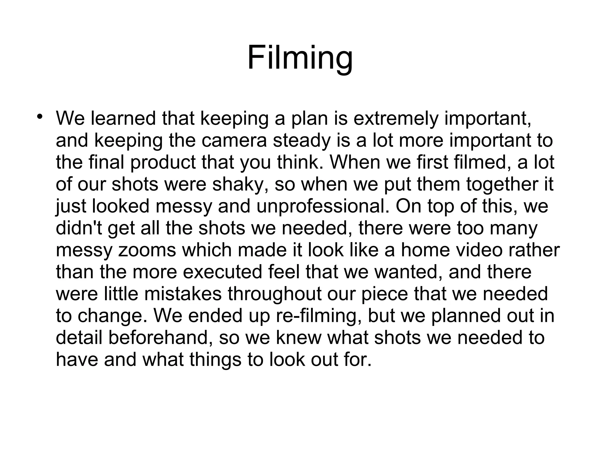 Filming

We learned that keeping a plan is extremely important,
and keeping the camera steady is a lot more important to
the final product that you think. When we first filmed, a lot
of our shots were shaky, so when we put them together it
just looked messy and unprofessional. On top of this, we
didn't get all the shots we needed, there were too many
messy zooms which made it look like a home video rather
than the more executed feel that we wanted, and there
were little mistakes throughout our piece that we needed
to change. We ended up re-filming, but we planned out in
detail beforehand, so we knew what shots we needed to
have and what things to look out for.
 