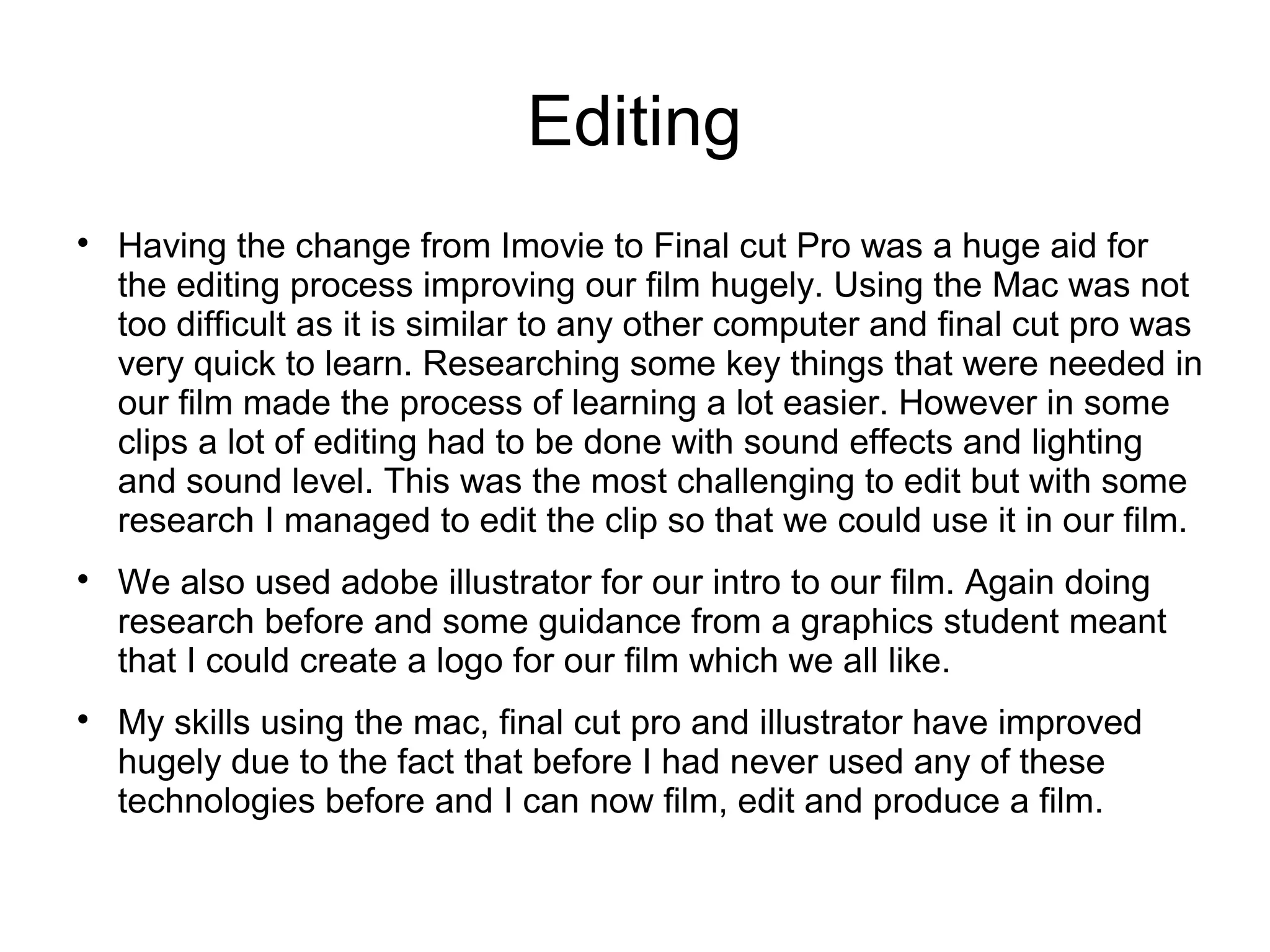 Editing

Having the change from Imovie to Final cut Pro was a huge aid for
the editing process improving our film hugely. Using the Mac was not
too difficult as it is similar to any other computer and final cut pro was
very quick to learn. Researching some key things that were needed in
our film made the process of learning a lot easier. However in some
clips a lot of editing had to be done with sound effects and lighting
and sound level. This was the most challenging to edit but with some
research I managed to edit the clip so that we could use it in our film.

We also used adobe illustrator for our intro to our film. Again doing
research before and some guidance from a graphics student meant
that I could create a logo for our film which we all like.

My skills using the mac, final cut pro and illustrator have improved
hugely due to the fact that before I had never used any of these
technologies before and I can now film, edit and produce a film.
 