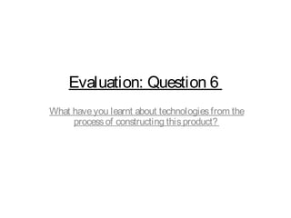 Evaluation: Question 6
What haveyou learnt about technologiesfrom the
processof constructing thisproduct?
 