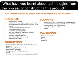 What have you learnt about technologies from
the process of constructing this product?
What software/hardware did you use in the process of producing your media text?
RESEARCH:
• Internet (Google Chrome)
• Blackboard (resources such as magazine media packs)
• Microsoft Powerpoint (market research, analysis, survey
results)
• Adobe Premier Pro (editing of interview)
• Youtube (uploading interview)
• Survey Monkey (creating survey)
• Slide Share (transferring powerpoints onto blog)
• Social Media (sharing survey)
• Photoshop (preliminary exercise)
• Microsoft Word (Contents mock up)
• Blogger (storing all work)
PLANNING:
• Microsoft Powerpoint (Pitch Document/Photography plan)
• I used coloured pens and paper to create mock-up dummies
and then scanned them onto a computer
• Microsoft word (Reader Profile)
• Blogger
PRODUCTION:
• Photoshop (editing photographs, construction of cover and
contents)
• Adobe In design (Double page spread)
• Adobe Bridge (Cover sheet)
• Photography studio with lighting/camera
• Blogger
• Microsoft Word (construction of double page spread article)
EVALUATION:
• Microsoft Powerpoint
• Blogger
• Microsoft word
• Slide Share
 