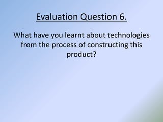 Evaluation Question 6.
What have you learnt about technologies
from the process of constructing this
product?
 