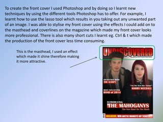 To create the front cover I used Photoshop and by doing so I learnt new
techniques by using the different tools Photoshop has to offer. For example, I
learnt how to use the lasso tool which results in you taking out any unwanted part
of an image. I was able to stylise my front cover using the effects I could add on to
the masthead and coverlines on the magazine which made my front cover looks
more professional. There is also many short cuts I learnt eg. Ctrl & t which made
the production of the front cover less time consuming.
This is the masthead, I used an effect
which made it shine therefore making
it more attractive.
 