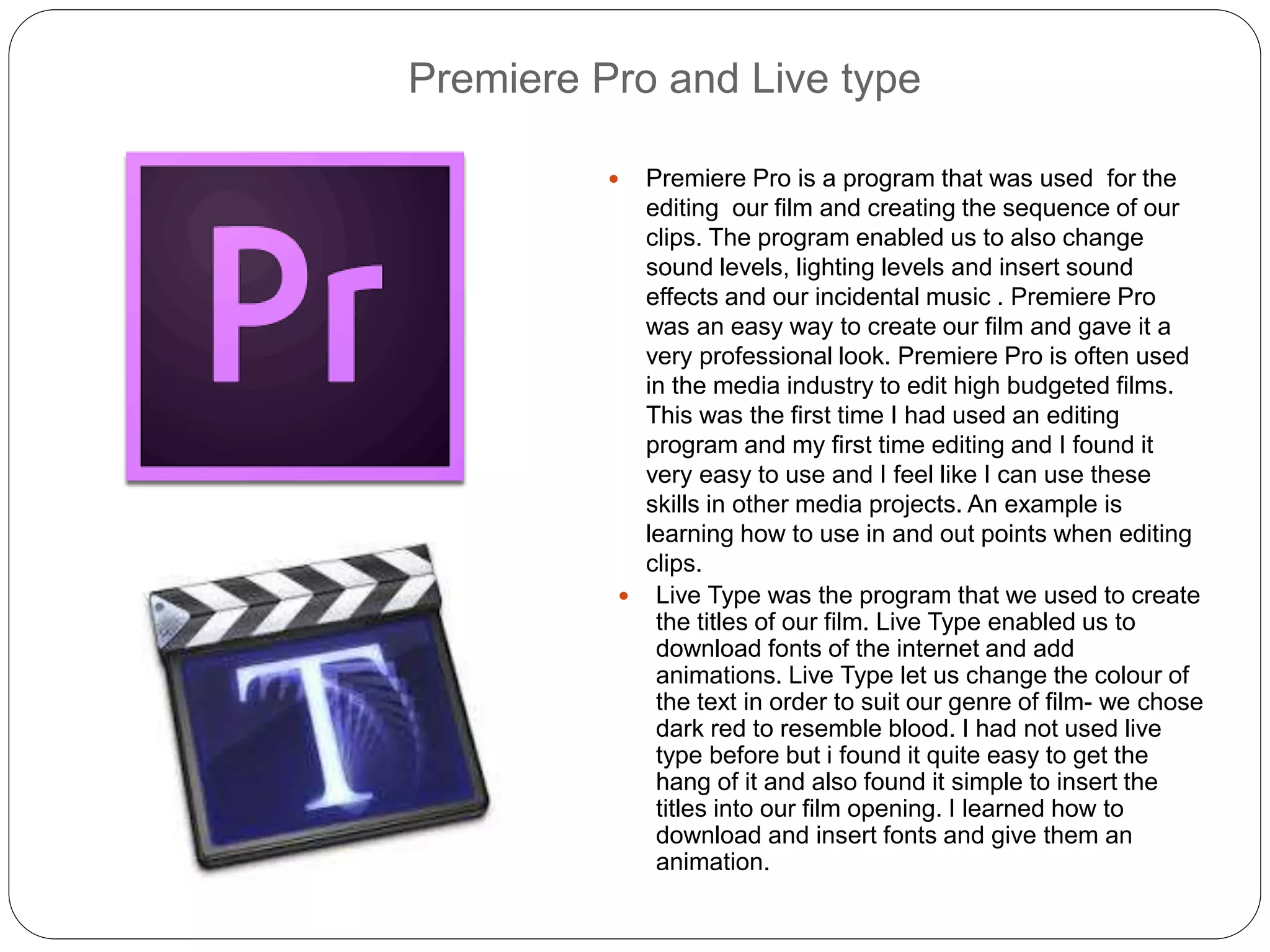 Premiere Pro and Live type
 Premiere Pro is a program that was used for the
editing our film and creating the sequence of our
clips. The program enabled us to also change
sound levels, lighting levels and insert sound
effects and our incidental music . Premiere Pro
was an easy way to create our film and gave it a
very professional look. Premiere Pro is often used
in the media industry to edit high budgeted films.
This was the first time I had used an editing
program and my first time editing and I found it
very easy to use and I feel like I can use these
skills in other media projects. An example is
learning how to use in and out points when editing
clips.
 Live Type was the program that we used to create
the titles of our film. Live Type enabled us to
download fonts of the internet and add
animations. Live Type let us change the colour of
the text in order to suit our genre of film- we chose
dark red to resemble blood. I had not used live
type before but i found it quite easy to get the
hang of it and also found it simple to insert the
titles into our film opening. I learned how to
download and insert fonts and give them an
animation.
 