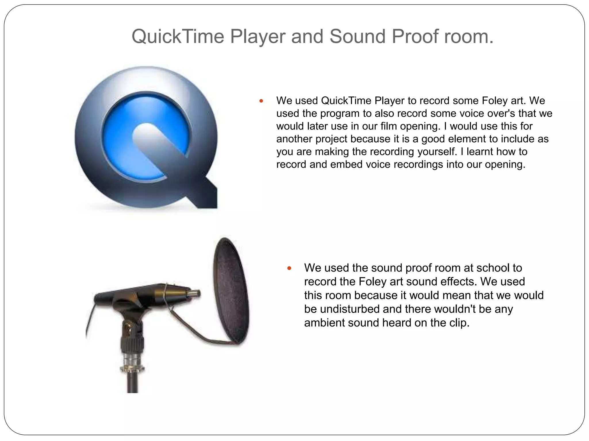 QuickTime Player and Sound Proof room.
 We used QuickTime Player to record some Foley art. We
used the program to also record some voice over's that we
would later use in our film opening. I would use this for
another project because it is a good element to include as
you are making the recording yourself. I learnt how to
record and embed voice recordings into our opening.
 We used the sound proof room at school to
record the Foley art sound effects. We used
this room because it would mean that we would
be undisturbed and there wouldn't be any
ambient sound heard on the clip.
 