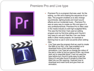 Premiere Pro and Live type
 Premiere Pro is a program that was used for the
editing our film and creating the sequence of our
clips. The program enabled us to also change
sound levels, lighting levels and insert sound
effects and our incidental music . Premiere Pro
was an easy way to create our film and gave it a
very professional look. Premiere Pro is often used
in the media industry to edit high budgeted films.
This was the first time I had used an editing
program and my first time editing and I found it
very easy to use and I feel like I can use these
skills in other media projects. An example is
learning how to use in and out points when editing
clips.
 Live Type was the program that we used to create
the titles of our film. Live Type enabled us to
download fonts of the internet and add
animations. Live Type let us change the colour of
the text in order to suit our genre of film- we chose
dark red to resemble blood. I had not used live
type before but i found it quite easy to get the
hang of it and also found it simple to insert the
titles into our film opening. I learned how to
download and insert fonts and give them an
animation.
 
