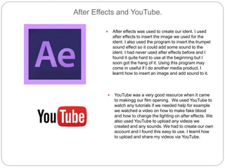 After Effects and YouTube.
 After effects was used to create our ident. I used
after effects to insert the image we used for the
ident. I also used the program to insert the trumpet
sound effect so it could add some sound to the
ident. I had never used after effects before and I
found it quite hard to use at the beginning but I
soon got the hang of it. Using this program may
come in useful if I do another media product. I
learnt how to insert an image and add sound to it.
 YouTube was a very good resource when it came
to makingg our film opening. We used YouTube to
watch any tutorials if we needed help for example
we watched a video on how to make fake blood
and how to change the lighting on after effects. We
also used YouTube to upload any videos we
created and any sounds. We had to create our own
account and I found this easy to use. I learnt how
to upload and share my videos via YouTube.
 