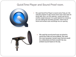 QuickTime Player and Sound Proof room.
 We used QuickTime Player to record some Foley art. We
used the program to also record some voice over's that we
would later use in our film opening. I would use this for
another project because it is a good element to include as
you are making the recording yourself. I learnt how to
record and embed voice recordings into our opening.
 We used the sound proof room at school to
record the Foley art sound effects. We used
this room because it would mean that we would
be undisturbed and there wouldn't be any
ambient sound heard on the clip.
 