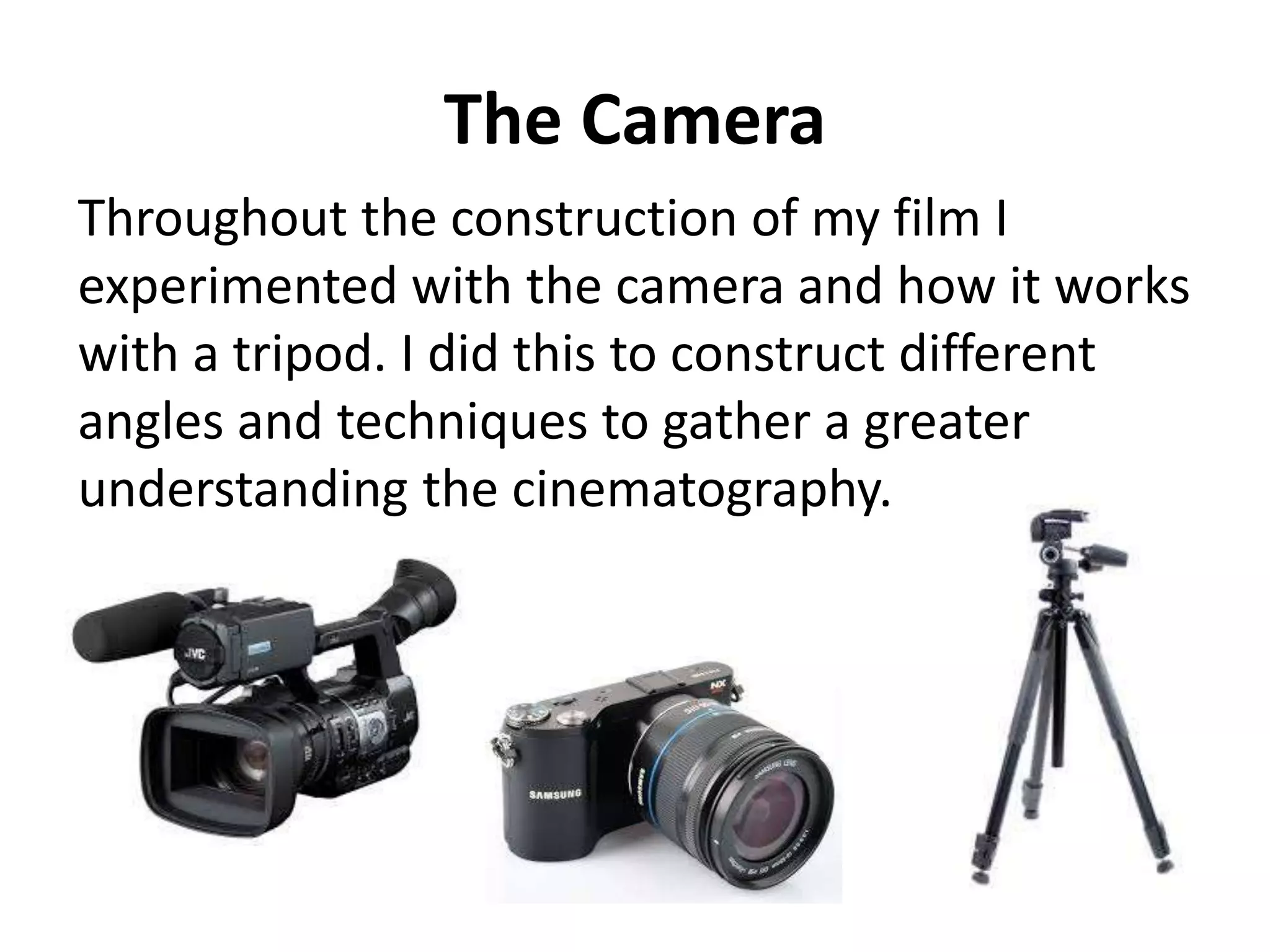 The Camera
Throughout the construction of my film I
experimented with the camera and how it works
with a tripod. I did this to construct different
angles and techniques to gather a greater
understanding the cinematography.
 