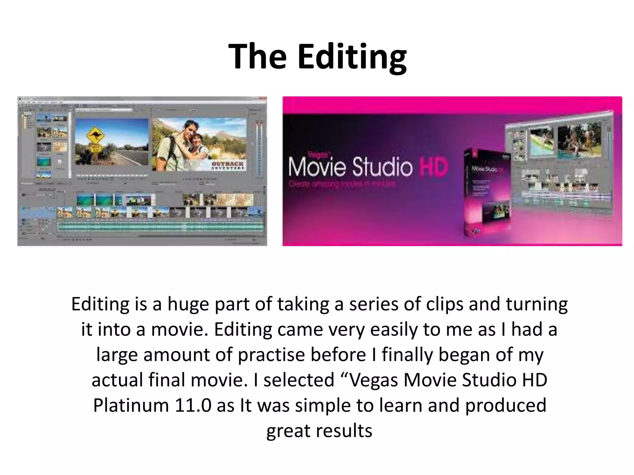 The Editing
Editing is a huge part of taking a series of clips and turning
it into a movie. Editing came very easily to me as I had a
large amount of practise before I finally began of my
actual final movie. I selected “Vegas Movie Studio HD
Platinum 11.0 as It was simple to learn and produced
great results
 